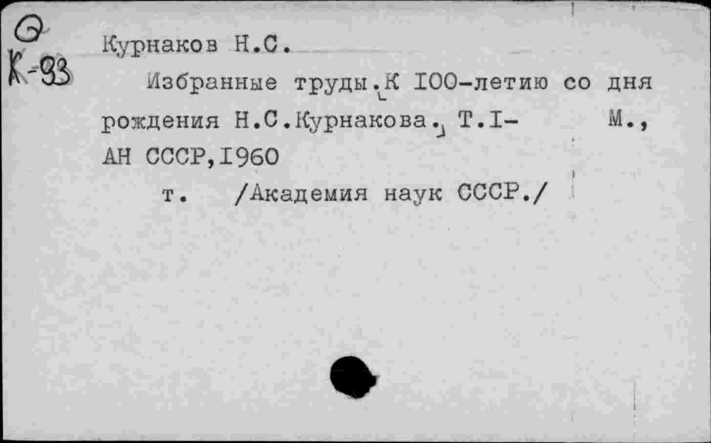 ﻿Курнаков Н.С.
Избранные труды.К 100-летию рождения Н.С.Курнакова. Т.1-АН СССР,1960
т. /Академия наук СССР./